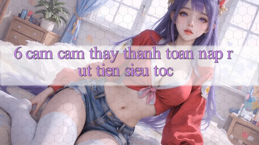 6. Cảm cảm thấy Thanh toán Nạp - Rút Tiền Siêu Tốc