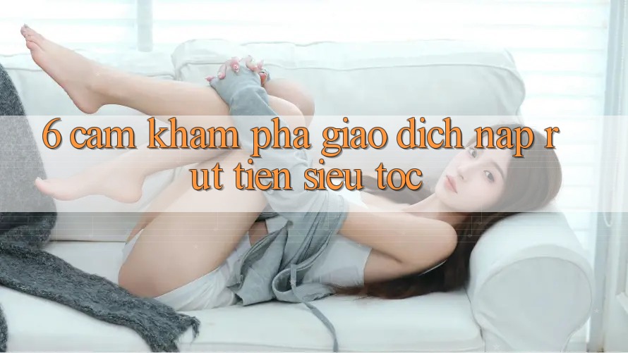 6. Cảm khám phá Giao Dịch Nạp - Rút Tiền Siêu Tốc 6. Cảm khám phá Giao Dịch Nạp - Rút Tiền Siêu Tốc