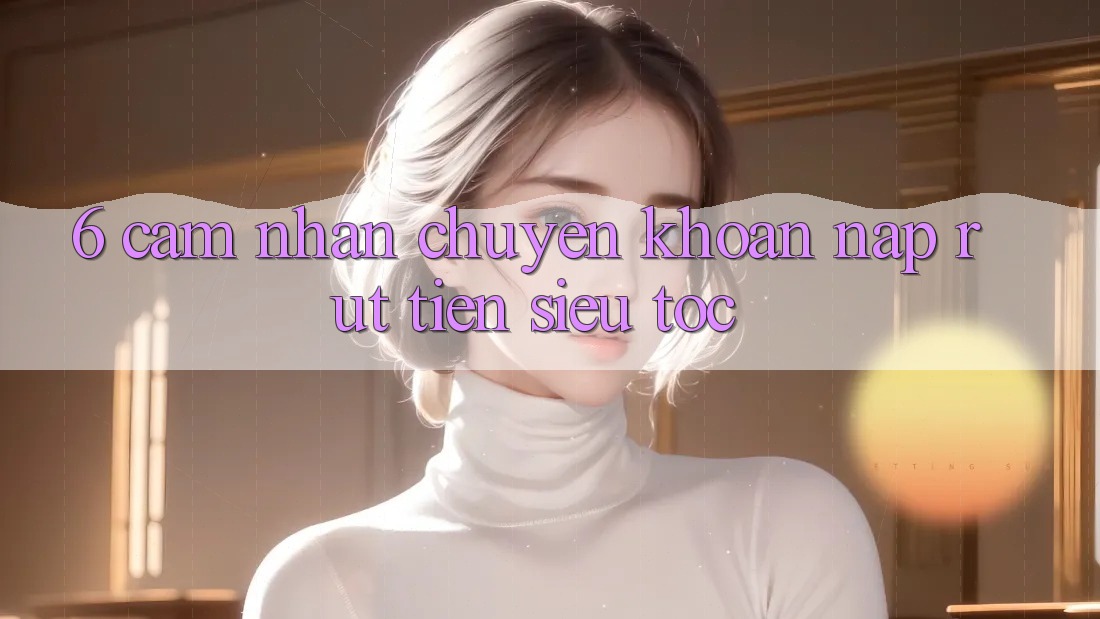 6. Cảm nhận Chuyển khoản Nạp - Rút Tiền Siêu Tốc