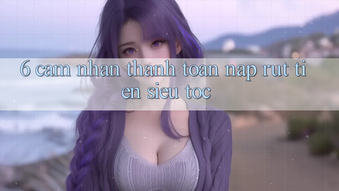 6. Cảm nhận Thanh toán Nạp - Rút Tiền Siêu Tốc 6. Cảm nhận Thanh toán Nạp - Rút Tiền Siêu Tốc