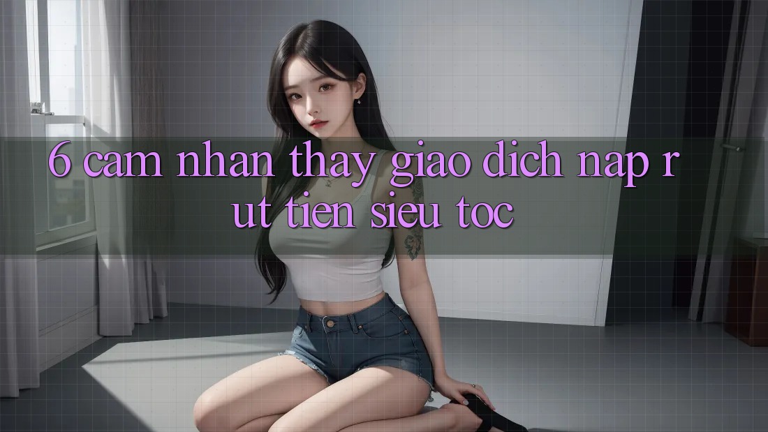 6. Cảm nhận thấy Giao Dịch Nạp - Rút Tiền Siêu Tốc
