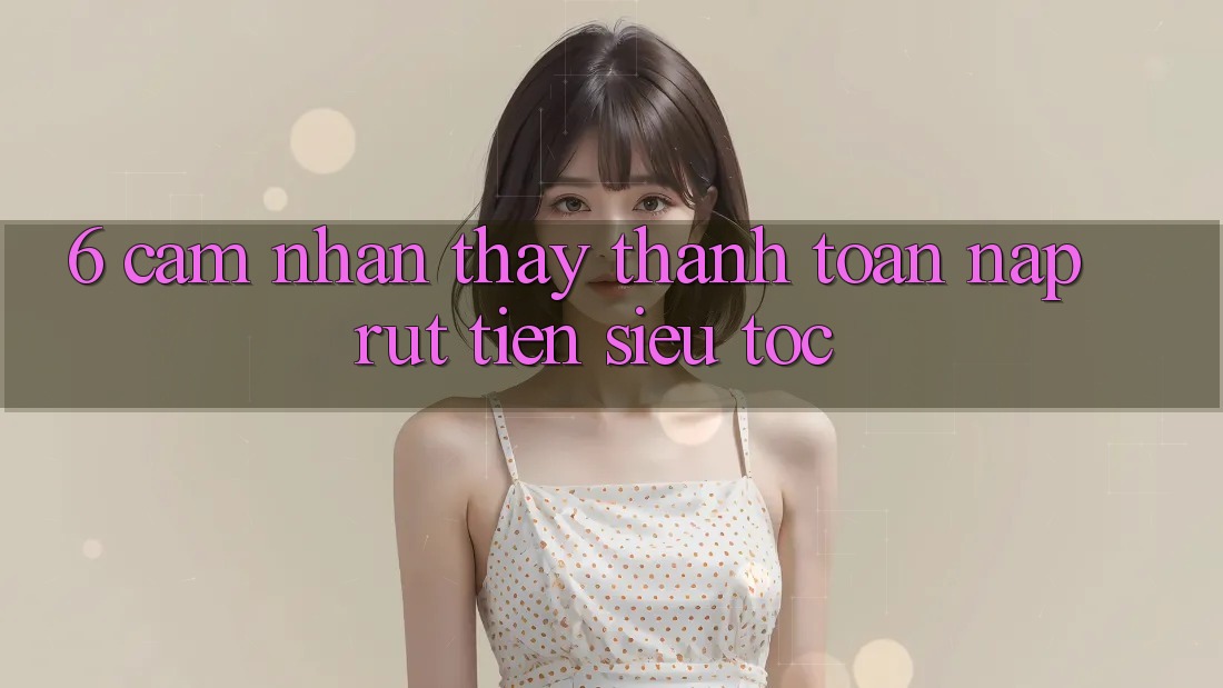 6. Cảm nhận thấy Thanh toán Nạp - Rút Tiền Siêu Tốc 6. Cảm nhận thấy Thanh toán Nạp - Rút Tiền Siêu Tốc
