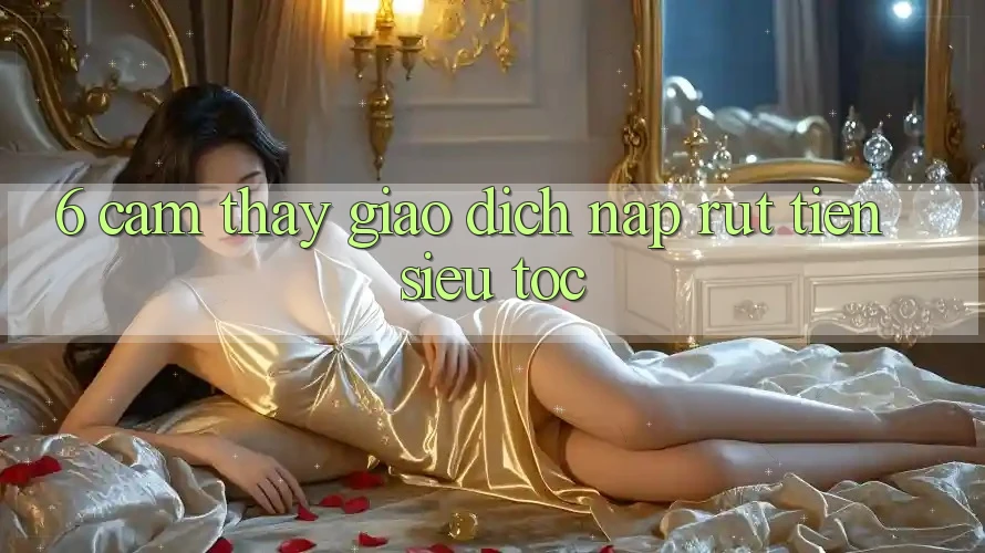 6. Cảm thấy Giao Dịch Nạp - Rút Tiền Siêu Tốc 6. Cảm thấy Giao Dịch Nạp - Rút Tiền Siêu Tốc