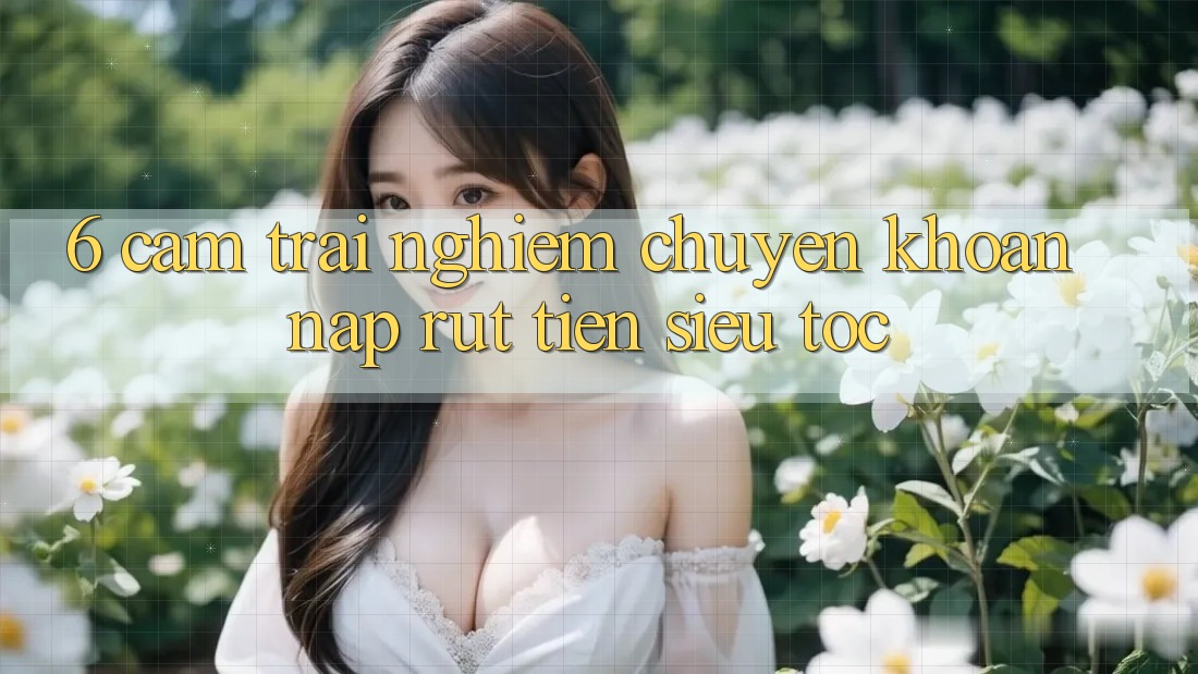 6. Cảm trải nghiệm Chuyển khoản Nạp - Rút Tiền Siêu Tốc