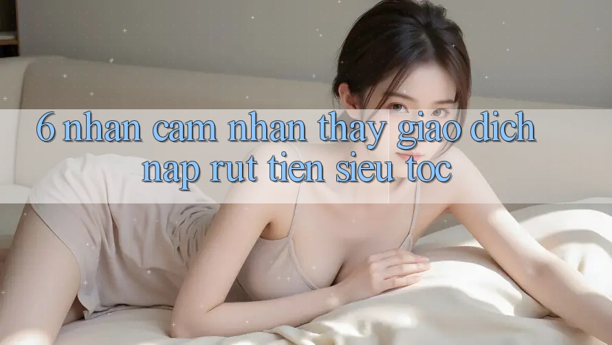 6. Nhận cảm nhận thấy Giao Dịch Nạp - Rút Tiền Siêu Tốc