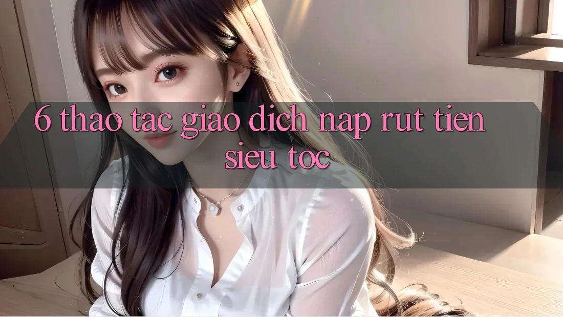 6. Thao tác Giao Dịch Nạp - Rút Tiền Siêu Tốc 6. Thao tác Giao Dịch Nạp - Rút Tiền Siêu Tốc