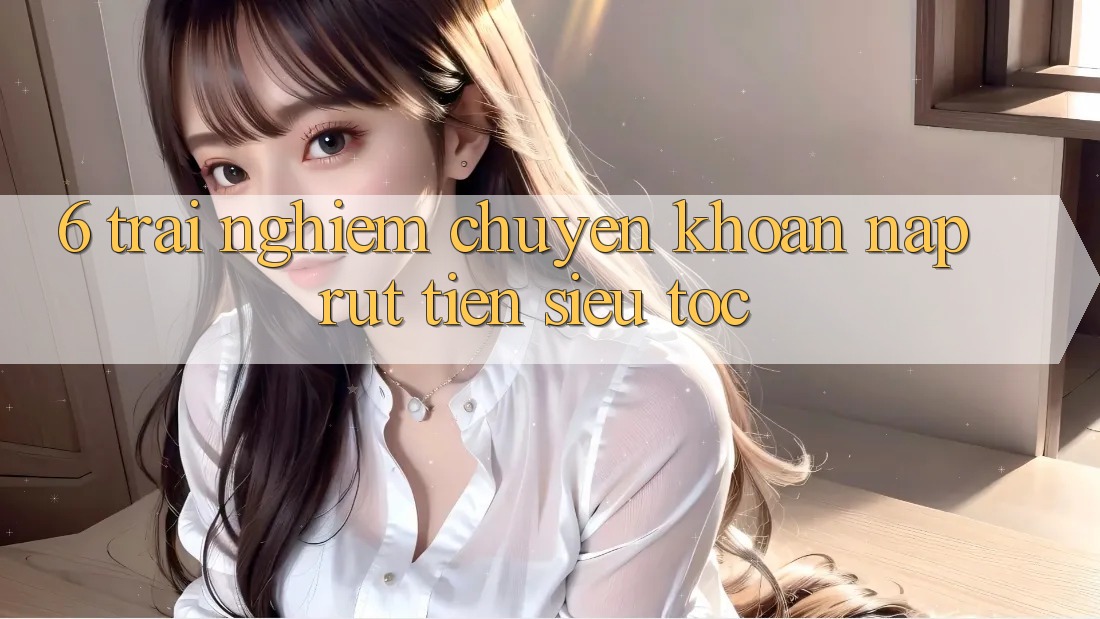 6. Trải Nghiệm Chuyển khoản Nạp - Rút Tiền Siêu Tốc 6. Trải Nghiệm Chuyển khoản Nạp - Rút Tiền Siêu Tốc