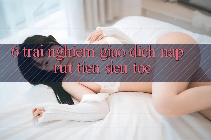 6. Trải Nghiệm Giao Dịch Nạp - Rút Tiền Siêu Tốc