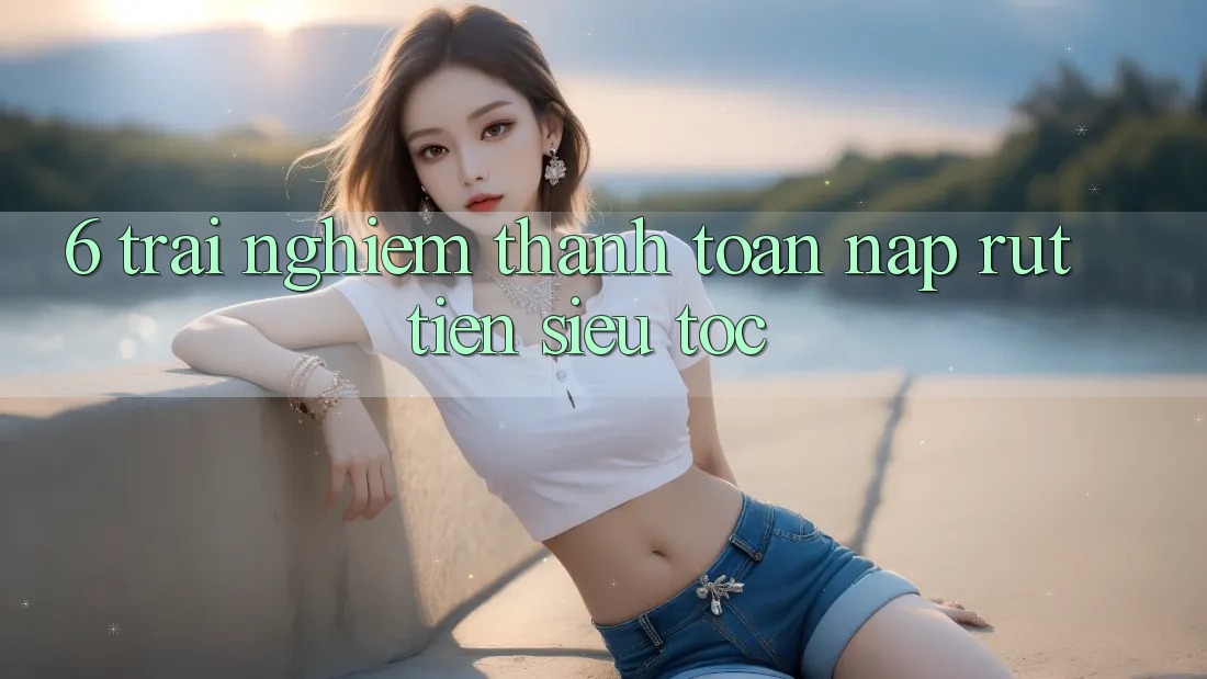 6. Trải Nghiệm Thanh toán Nạp - Rút Tiền Siêu Tốc 6. Trải Nghiệm Thanh toán Nạp - Rút Tiền Siêu Tốc