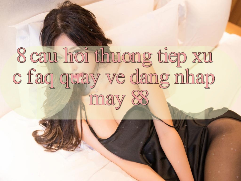 8. Câu Hỏi Thường Tiếp xúc (FAQ) Quay về Đăng Nhập May-88