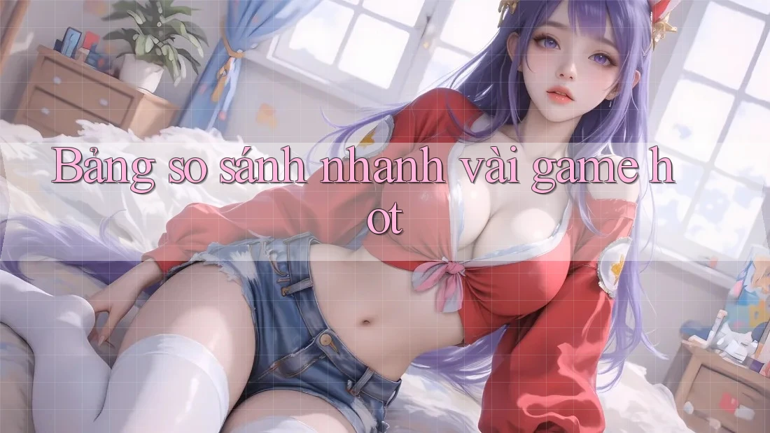 Bảng so sánh nhanh vài game hot