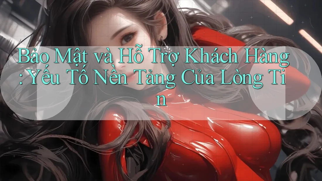 Bảo Mật và Hỗ Trợ Khách Hàng: Yếu Tố Nền Tảng Của Lòng Tin