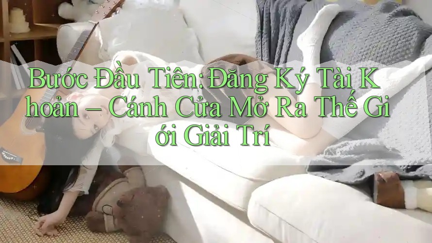 Bước Đầu Tiên: Đăng Ký Tài Khoản – Cánh Cửa Mở Ra Thế Giới Giải Trí