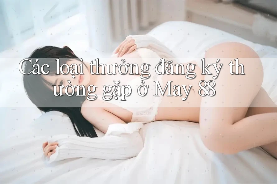 Các loại thưởng đăng ký thường gặp ở May 88 Các loại thưởng đăng ký thường gặp ở May 88