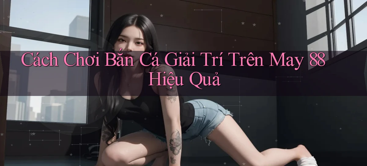 cách chơi bắn cá giải trí trên may 88 hiệu quả