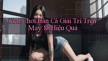 cách chơi bắn cá giải trí trên may 88 hiệu quả