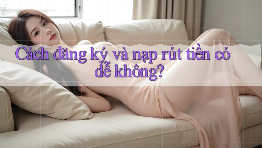 Cách đăng ký và nạp rút tiền có dễ không?