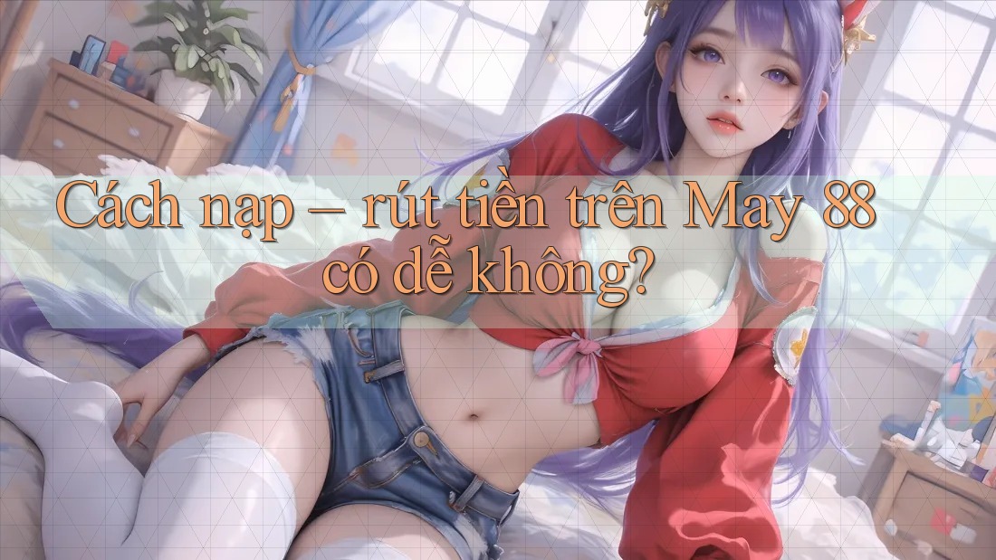 Cách nạp – rút tiền trên May 88 có dễ không? Cách nạp – rút tiền trên May 88 có dễ không?