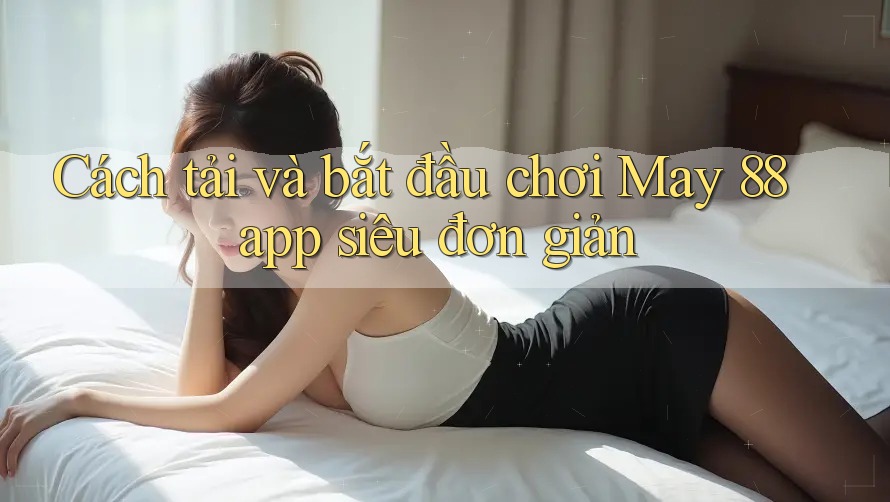 Cách tải và bắt đầu chơi May 88 app siêu đơn giản