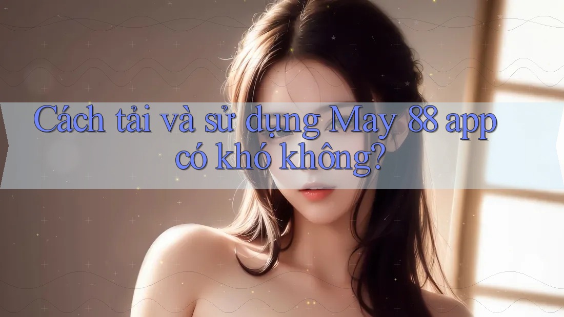 Cách tải và sử dụng May 88 app có khó không?
