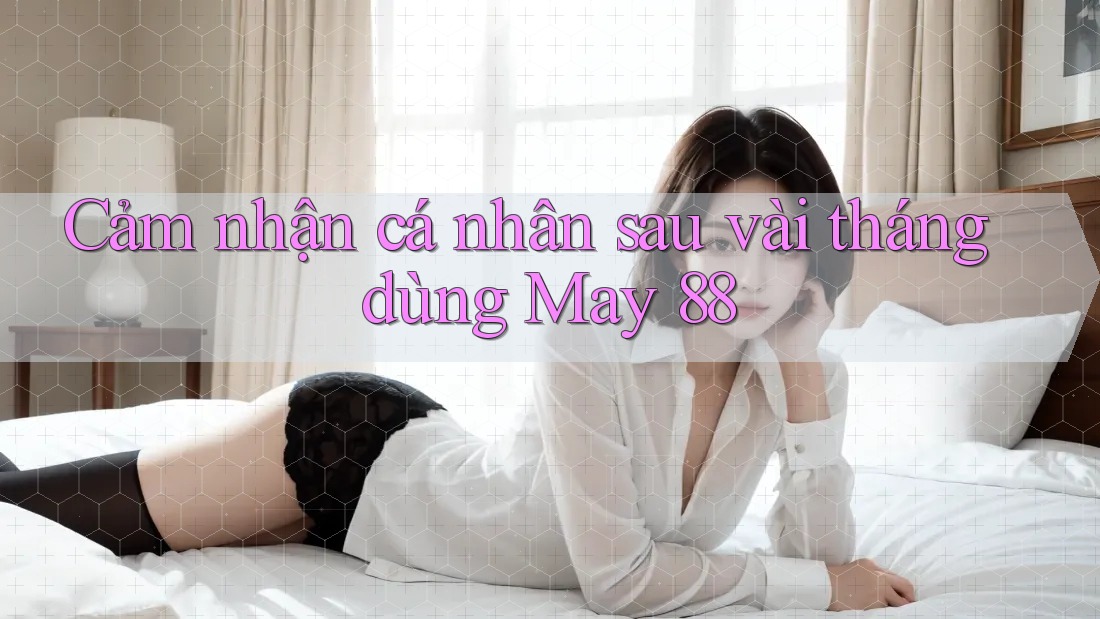 Cảm nhận cá nhân sau vài tháng dùng May 88