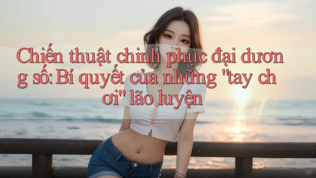 Chiến thuật chinh phục đại dương số: Bí quyết của những “tay chơi” lão luyện Chiến thuật chinh phục đại dương số: Bí quyết của những “tay chơi” lão luyện