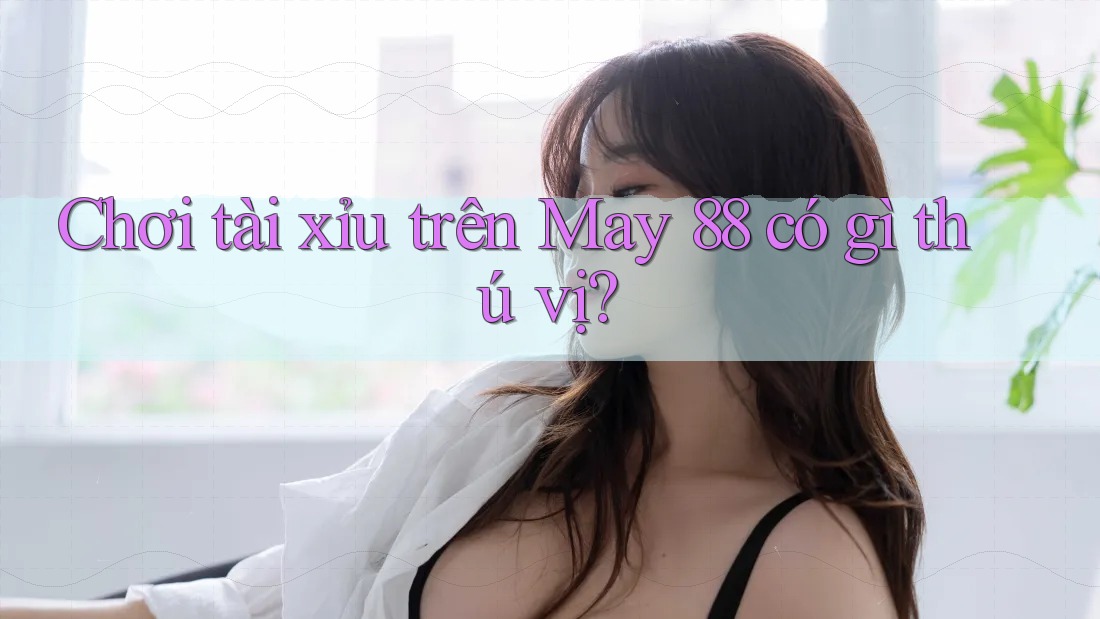 Chơi tài xỉu trên May 88 có gì thú vị?