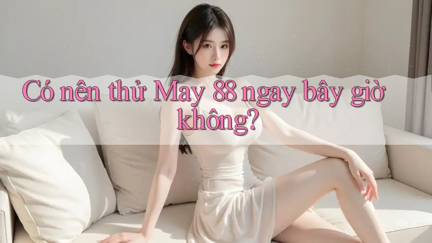Có nên thử May 88 ngay bây giờ không?