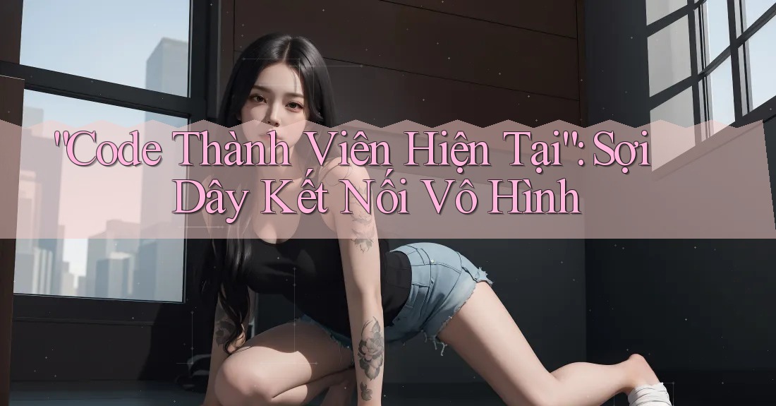 “Code Thành Viên Hiện Tại”: Sợi Dây Kết Nối Vô Hình
