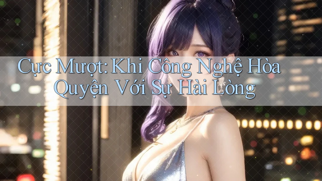 Cực Mượt: Khi Công Nghệ Hòa Quyện Với Sự Hài Lòng Cực Mượt: Khi Công Nghệ Hòa Quyện Với Sự Hài Lòng