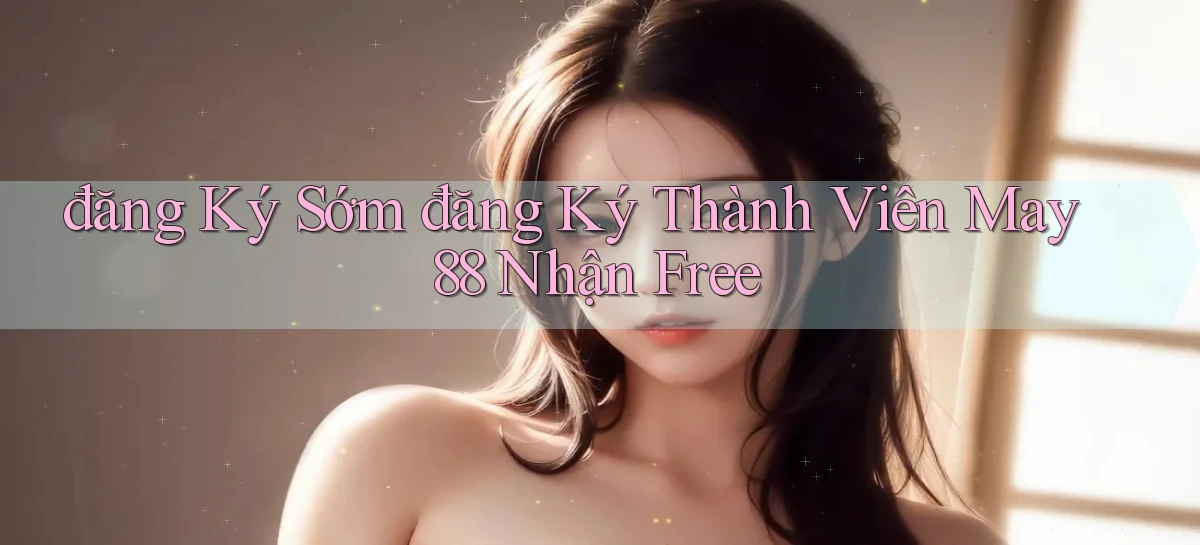 đăng ký sớm đăng ký thành viên may 88 nhận free