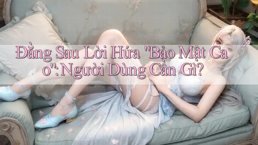 Đằng Sau Lời Hứa “Bảo Mật Cao”: Người Dùng Cần Gì?