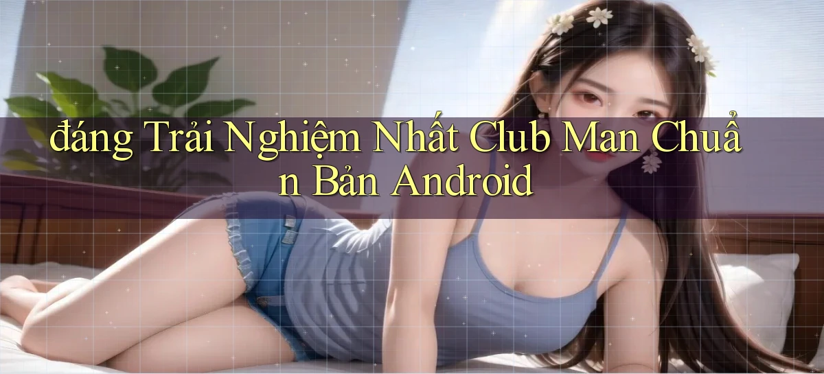 đáng trải nghiệm nhất club man chuẩn bản android