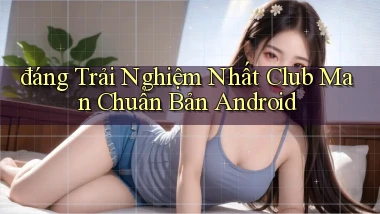 đáng trải nghiệm nhất club man chuẩn bản android