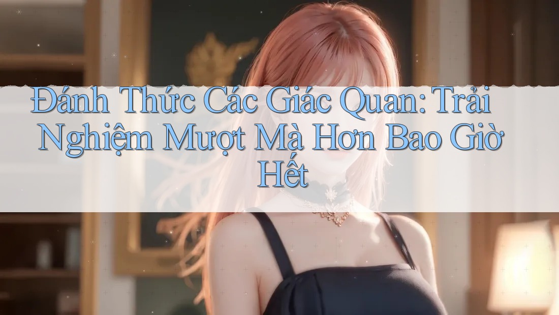 Đánh Thức Các Giác Quan: Trải Nghiệm Mượt Mà Hơn Bao Giờ Hết
