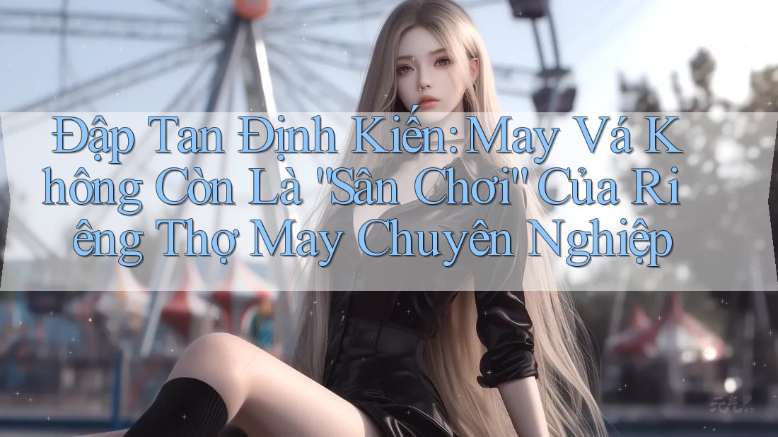 Đập Tan Định Kiến: May Vá Không Còn Là “Sân Chơi” Của Riêng Thợ May Chuyên Nghiệp