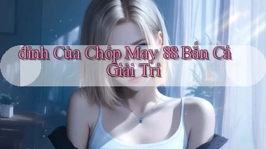 đỉnh của chóp may 88 bắn cá giải trí