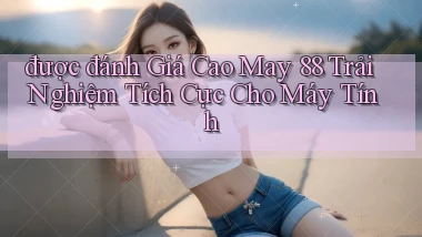 được đánh giá cao may 88 trải nghiệm tích cực cho máy tính