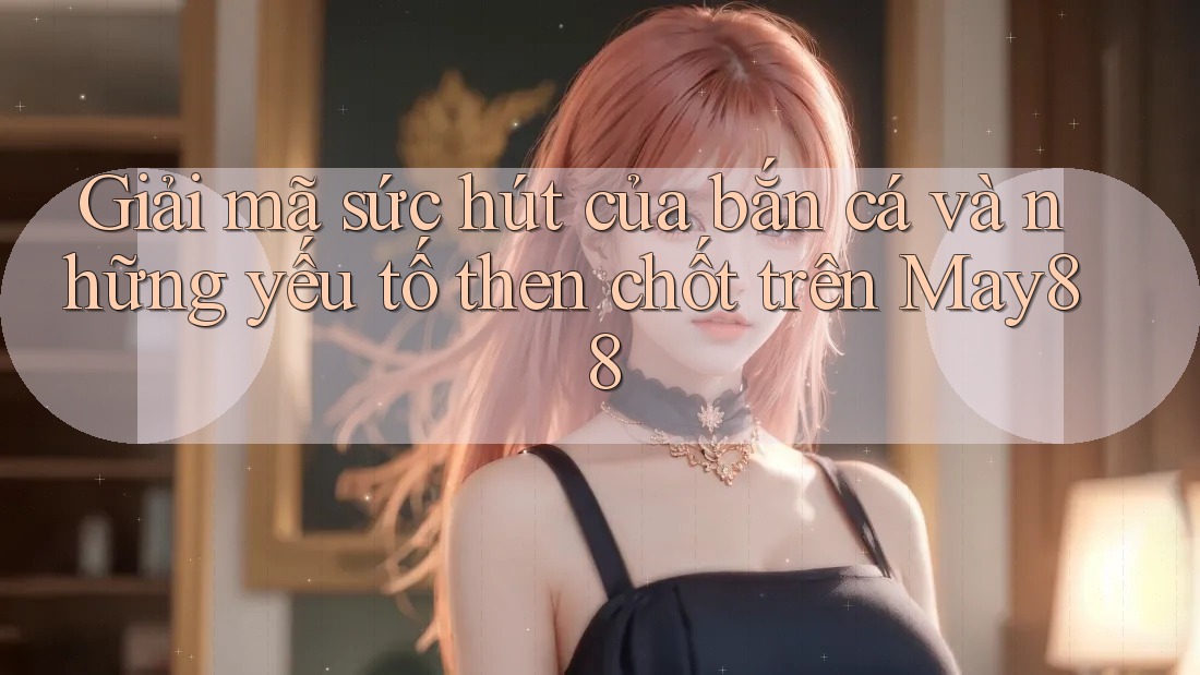 Giải mã sức hút của bắn cá và những yếu tố then chốt trên May88