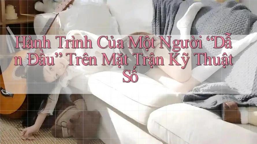 Hành Trình Của Một Người “Dẫn Đầu” Trên Mặt Trận Kỹ Thuật Số