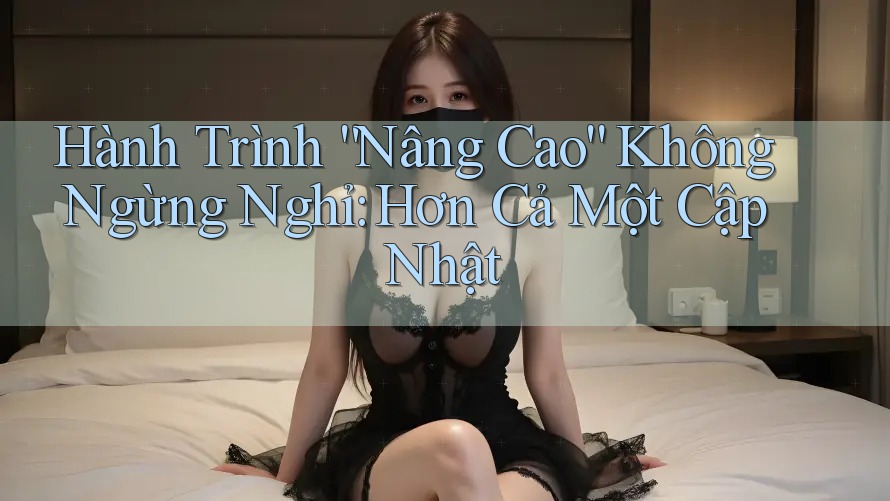 Hành Trình “Nâng Cao” Không Ngừng Nghỉ: Hơn Cả Một Cập Nhật