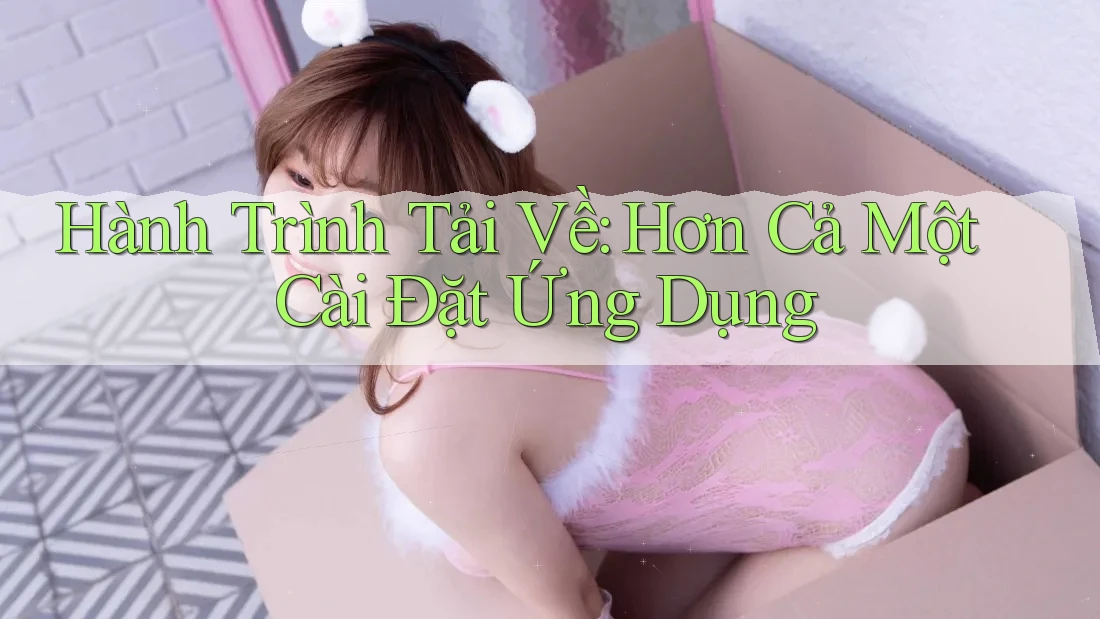 Hành Trình Tải Về: Hơn Cả Một Cài Đặt Ứng Dụng