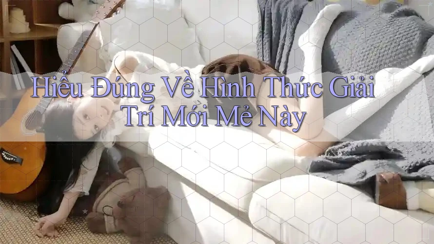 Hiểu Đúng Về Hình Thức Giải Trí Mới Mẻ Này