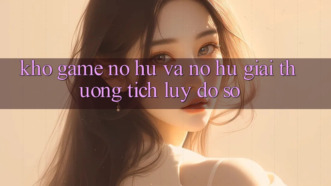 Kho game Nổ hũ và nổ hũ giải thưởng tích lũy đồ sộ