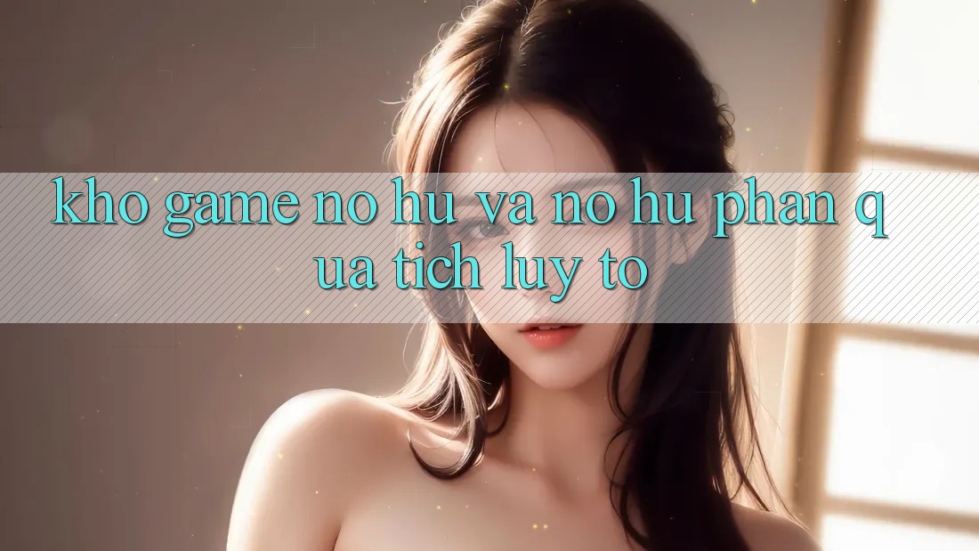 Kho game Nổ hũ và nổ hũ phần quà tích lũy to