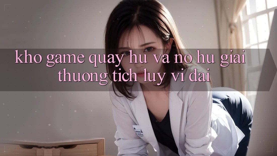 Kho game Quay hũ và nổ hũ giải thưởng tích lũy vĩ đại