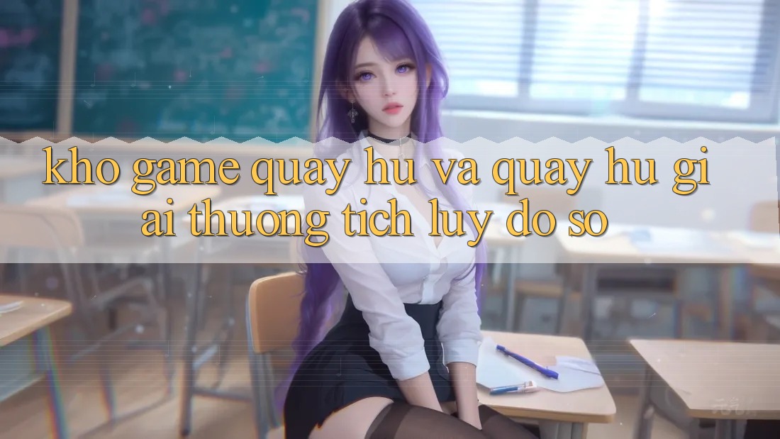 Kho game Quay hũ và quay hũ giải thưởng tích lũy đồ sộ