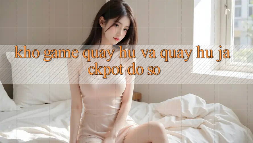 Kho game Quay hũ và quay hũ jackpot đồ sộ