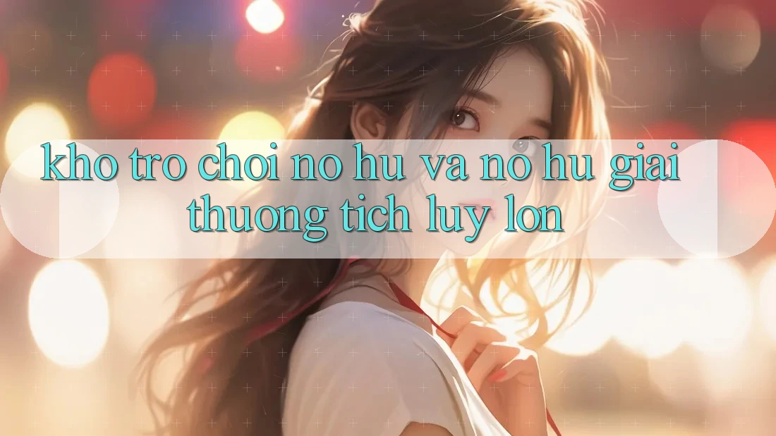 Kho trò chơi Nổ hũ và nổ hũ giải thưởng tích lũy lớn