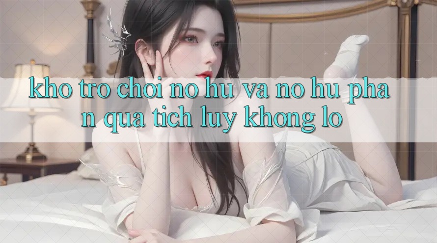Kho trò chơi Nổ hũ và nổ hũ phần quà tích lũy khổng lồ